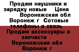 Продам наушники и зарядку(новые) › Цена ­ 2 500 - Воронежская обл., Воронеж г. Сотовые телефоны и связь » Продам аксессуары и запчасти   . Воронежская обл.,Воронеж г.